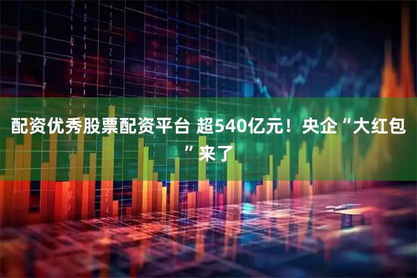 配资优秀股票配资平台 超540亿元！央企“大红包”来了