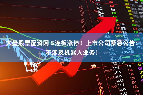 大盘股票配资网 5连板涨停！上市公司紧急公告：不涉及机器人业务！