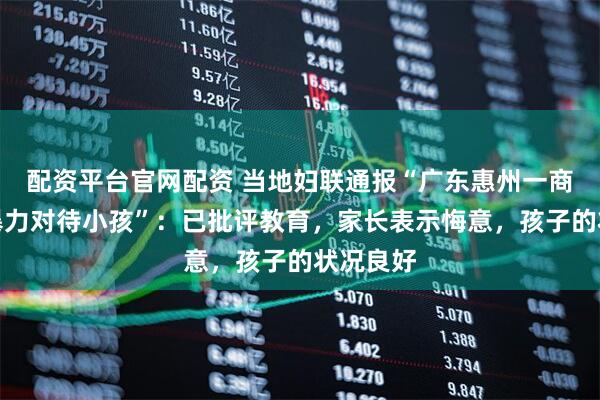 配资平台官网配资 当地妇联通报“广东惠州一商场男子暴力对待小孩”：已批评教育，家长表示悔意，孩子的状况良好
