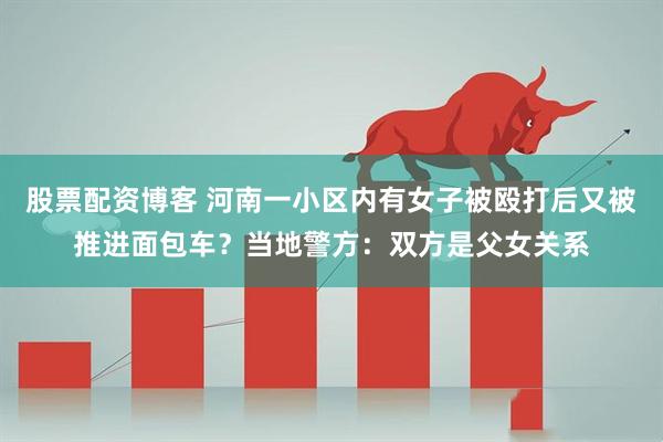 股票配资博客 河南一小区内有女子被殴打后又被推进面包车？当地警方：双方是父女关系