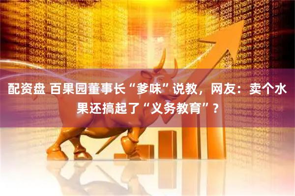 配资盘 百果园董事长“爹味”说教，网友：卖个水果还搞起了“义务教育”？