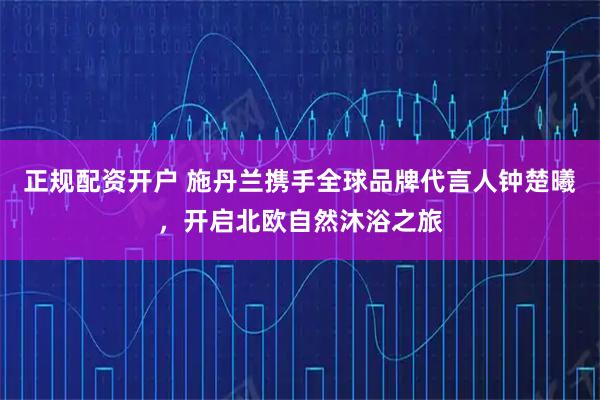 正规配资开户 施丹兰携手全球品牌代言人钟楚曦，开启北欧自然沐浴之旅