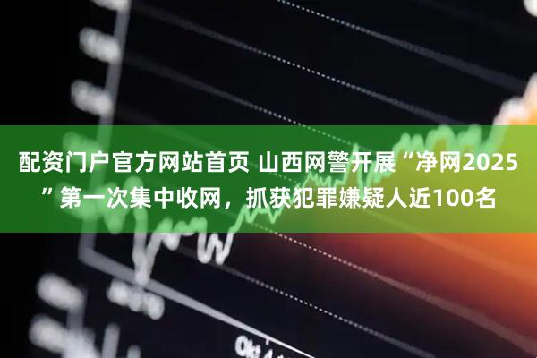 配资门户官方网站首页 山西网警开展“净网2025”第一次集中收网，抓获犯罪嫌疑人近100名