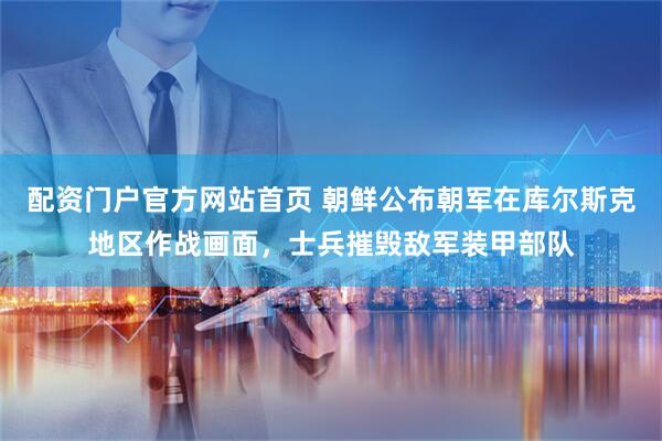配资门户官方网站首页 朝鲜公布朝军在库尔斯克地区作战画面，士兵摧毁敌军装甲部队