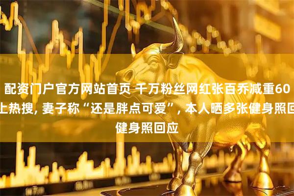 配资门户官方网站首页 千万粉丝网红张百乔减重60斤上热搜, 妻子称“还是胖点可爱”, 本人晒多张健身照回应