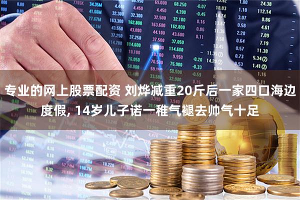 专业的网上股票配资 刘烨减重20斤后一家四口海边度假, 14岁儿子诺一稚气褪去帅气十足