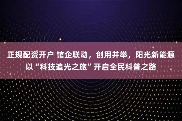 正规配资开户 馆企联动，创用并举，阳光新能源以“科技追光之旅”开启全民科普之路