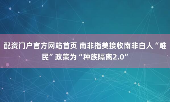 配资门户官方网站首页 南非指美接收南非白人“难民”政策为“种族隔离2.0”