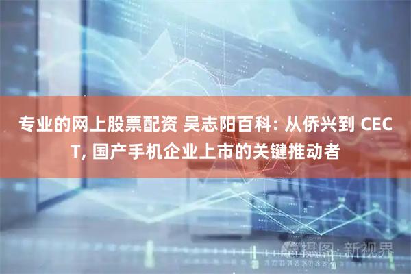 专业的网上股票配资 吴志阳百科: 从侨兴到 CECT, 国产手机企业上市的关键推动者