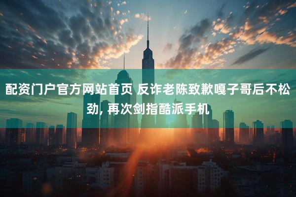 配资门户官方网站首页 反诈老陈致歉嘎子哥后不松劲, 再次剑指酷派手机
