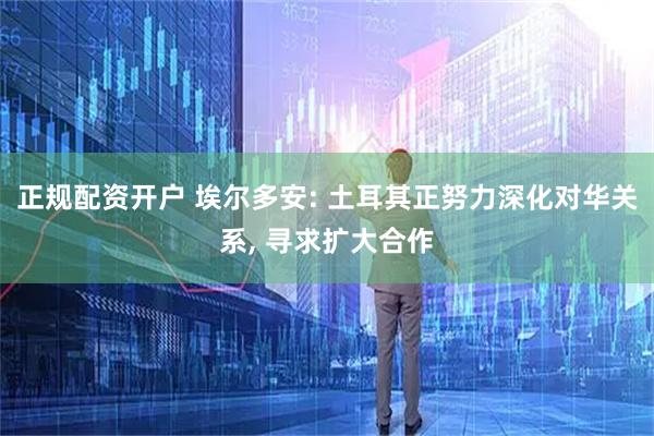正规配资开户 埃尔多安: 土耳其正努力深化对华关系, 寻求扩大合作