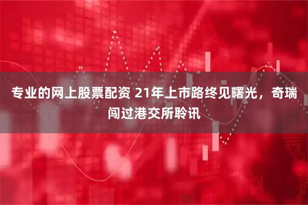 专业的网上股票配资 21年上市路终见曙光，奇瑞闯过港交所聆讯