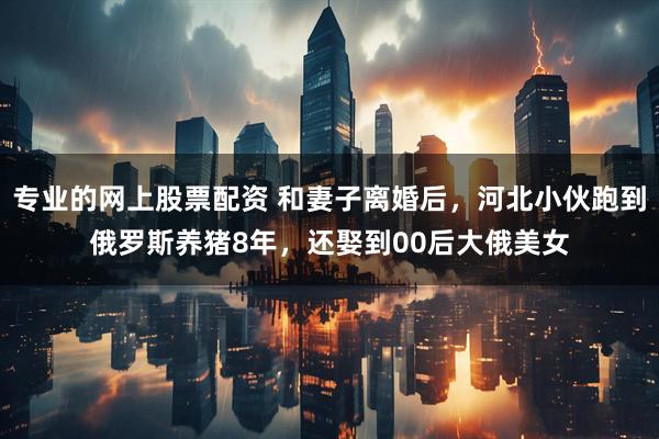 专业的网上股票配资 和妻子离婚后，河北小伙跑到俄罗斯养猪8年，还娶到00后大俄美女