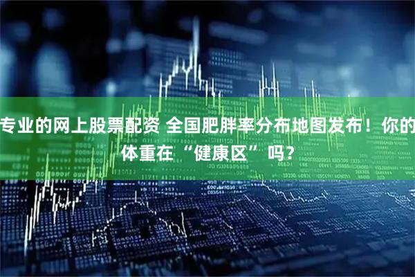 专业的网上股票配资 全国肥胖率分布地图发布！你的体重在 “健康区” 吗？