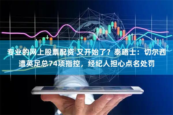 专业的网上股票配资 又开始了？泰晤士：切尔西遭英足总74项指控，经纪人担心点名处罚