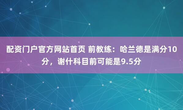 配资门户官方网站首页 前教练：哈兰德是满分10分，谢什科目前可能是9.5分