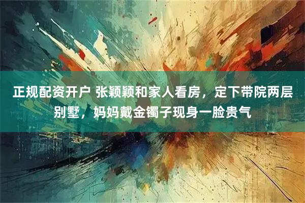 正规配资开户 张颖颖和家人看房，定下带院两层别墅，妈妈戴金镯子现身一脸贵气