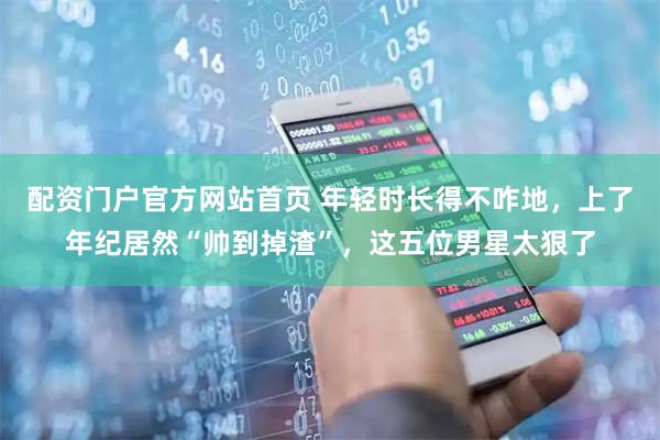 配资门户官方网站首页 年轻时长得不咋地，上了年纪居然“帅到掉渣”，这五位男星太狠了