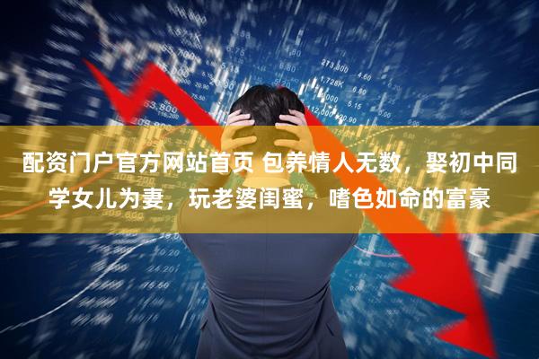 配资门户官方网站首页 包养情人无数，娶初中同学女儿为妻，玩老婆闺蜜，嗜色如命的富豪