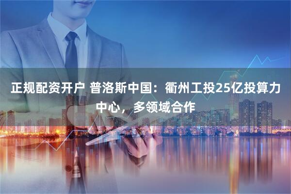 正规配资开户 普洛斯中国：衢州工投25亿投算力中心，多领域合作