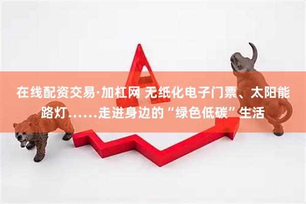 在线配资交易·加杠网 无纸化电子门票、太阳能路灯……走进身边的“绿色低碳”生活