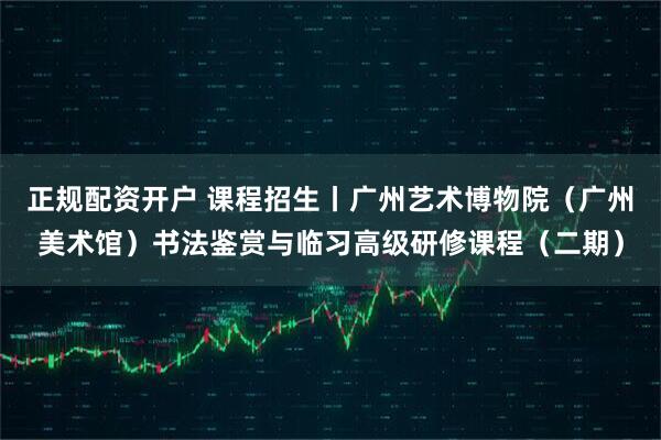 正规配资开户 课程招生丨广州艺术博物院（广州美术馆）书法鉴赏与临习高级研修课程（二期）