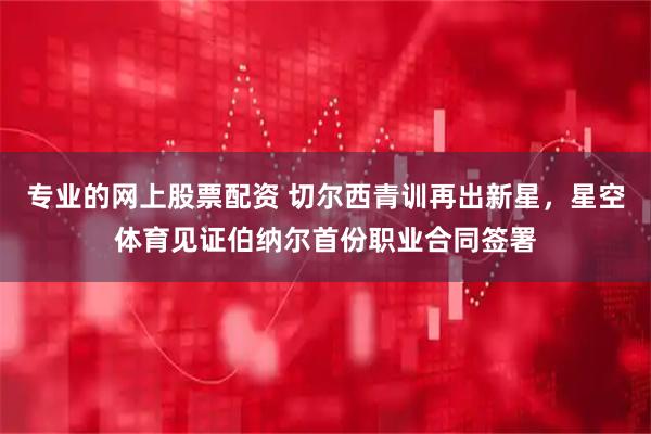 专业的网上股票配资 切尔西青训再出新星，星空体育见证伯纳尔首份职业合同签署
