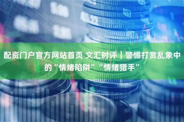 配资门户官方网站首页 文汇时评｜警惕打赏乱象中的“情绪陷阱”“情绪猎手”