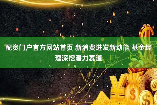 配资门户官方网站首页 新消费迸发新动能 基金经理深挖潜力赛道
