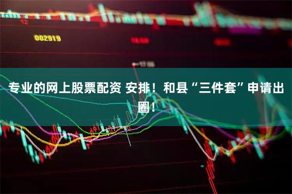 专业的网上股票配资 安排！和县“三件套”申请出圈！