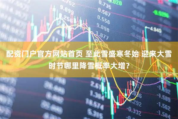 配资门户官方网站首页 至此雪盛寒冬始 迎来大雪时节哪里降雪概率大增？