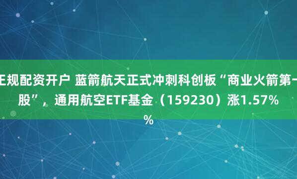 正规配资开户 蓝箭航天正式冲刺科创板“商业火箭第一股”，通用航空ETF基金（159230）涨1.57%