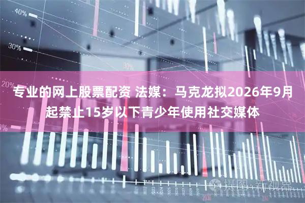 专业的网上股票配资 法媒：马克龙拟2026年9月起禁止15岁以下青少年使用社交媒体
