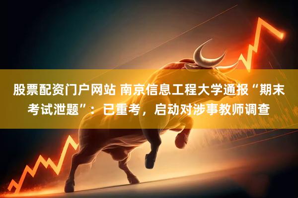 股票配资门户网站 南京信息工程大学通报“期末考试泄题”：已重考，启动对涉事教师调查