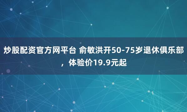 炒股配资官方网平台 俞敏洪开50-75岁退休俱乐部，体验价19.9元起