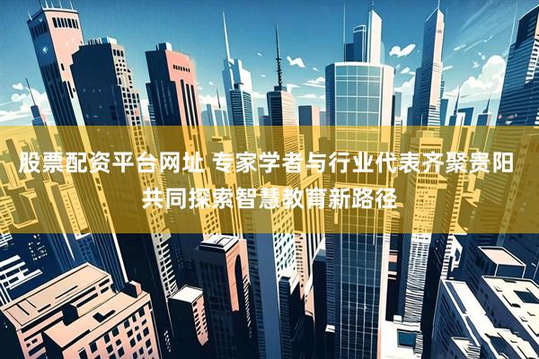 股票配资平台网址 专家学者与行业代表齐聚贵阳 共同探索智慧教育新路径