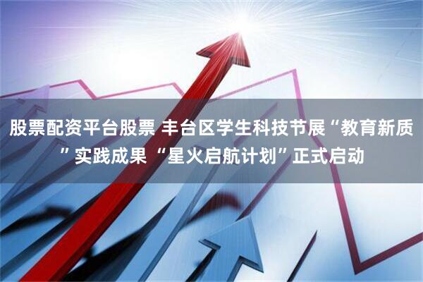 股票配资平台股票 丰台区学生科技节展“教育新质”实践成果 “星火启航计划”正式启动
