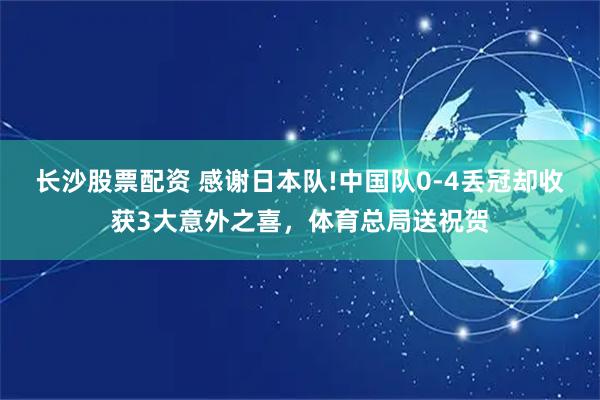 长沙股票配资 感谢日本队!中国队0-4丢冠却收获3大意外之喜，体育总局送祝贺