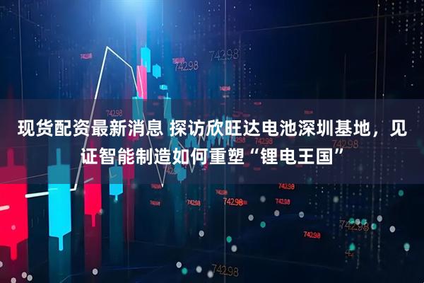 现货配资最新消息 探访欣旺达电池深圳基地，见证智能制造如何重塑“锂电王国”