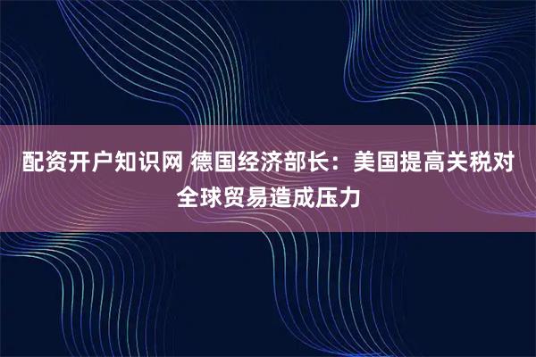 配资开户知识网 德国经济部长：美国提高关税对全球贸易造成压力