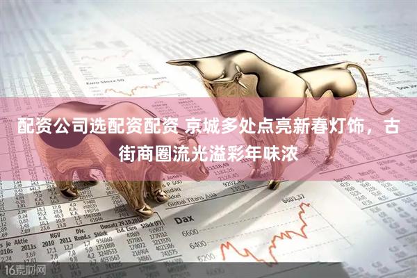 配资公司选配资配资 京城多处点亮新春灯饰，古街商圈流光溢彩年味浓