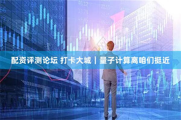 配资评测论坛 打卡大城｜量子计算离咱们挺近