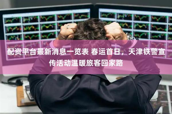 配资平台最新消息一览表 春运首日，天津铁警宣传活动温暖旅客回家路