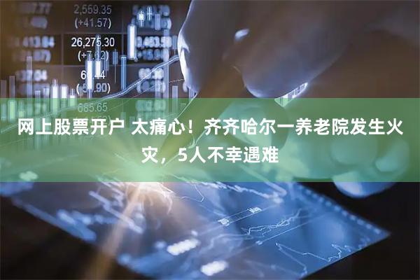 网上股票开户 太痛心！齐齐哈尔一养老院发生火灾，5人不幸遇难