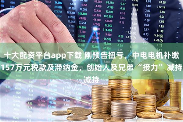 十大配资平台app下载 刚预告扭亏，中电电机补缴157万元税款及滞纳金，创始人及兄弟 “接力” 减持
