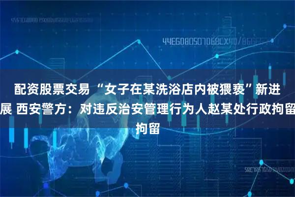 配资股票交易 “女子在某洗浴店内被猥亵”新进展 西安警方：对违反治安管理行为人赵某处行政拘留