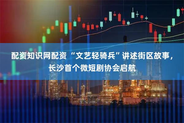 配资知识网配资 “文艺轻骑兵”讲述街区故事，长沙首个微短剧协会启航