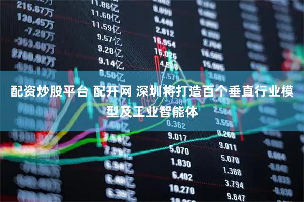配资炒股平台 配开网 深圳将打造百个垂直行业模型及工业智能体
