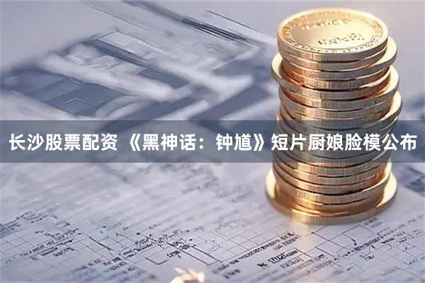 长沙股票配资 《黑神话：钟馗》短片厨娘脸模公布