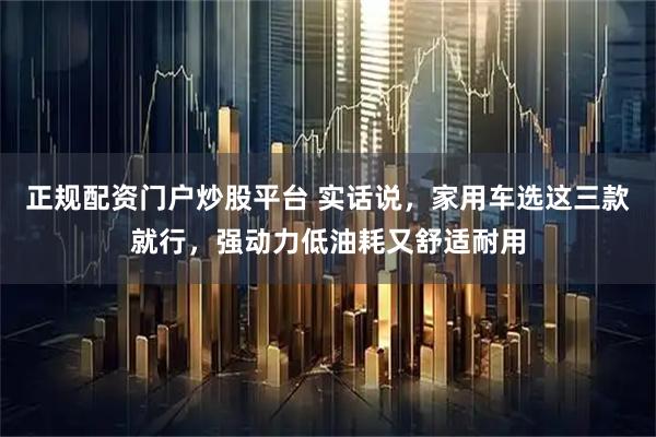 正规配资门户炒股平台 实话说，家用车选这三款就行，强动力低油耗又舒适耐用
